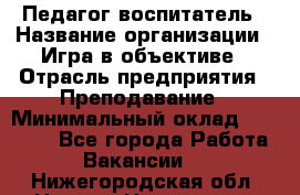 Педагог-воспитатель › Название организации ­ Игра в объективе › Отрасль предприятия ­ Преподавание › Минимальный оклад ­ 15 000 - Все города Работа » Вакансии   . Нижегородская обл.,Нижний Новгород г.